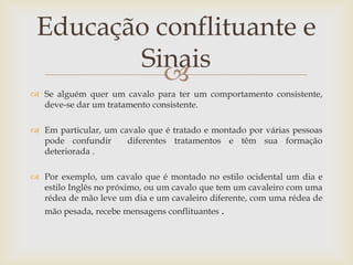 Educação conflituante e
        Sinais
           
 Se alguém quer um cavalo para ter um comportamento consistente,
  deve-se dar um tratamento consistente.

 Em particular, um cavalo que é tratado e montado por várias pessoas
  pode confundir      diferentes tratamentos e têm sua formação
  deteriorada .

 Por exemplo, um cavalo que é montado no estilo ocidental um dia e
  estilo Inglês no próximo, ou um cavalo que tem um cavaleiro com uma
  rédea de mão leve um dia e um cavaleiro diferente, com uma rédea de
   mão pesada, recebe mensagens conflituantes .
 