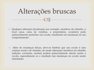 Alterações bruscas
                
 Qualquer alteração (localização por exemplo, membros do rebanho, o
  local caixa, caixa de vizinhos, o proprietário, cavaleiro) pode
  potencialmente perturbar um cavalo, resultando em mudanças no seu
  comportamento.



 Além de mudanças físicas, deve-se lembrar que um cavalo é uma
  criatura social e de rebanho, de modo alterações membros do rebanho
  (adições, exclusões, mortes) podem potencialmente afectar muito a
  cavalo, especialmente se o resultado tais mudanças no cavalo sendo
  intimidado.
 