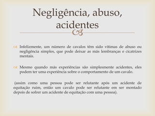 Negligência, abuso,
              acidentes
                               
 Infelizmente, um número de cavalos têm sido vítimas de abuso ou
  negligência simples, que pode deixar as más lembranças e cicatrizes
  mentais.

 Mesmo quando más experiências são simplesmente acidentes, eles
  podem ter uma experiência sobre o comportamento de um cavalo.

 (assim como uma pessoa pode ser relutante após um acidente de
equitação ruim, então um cavalo pode ser relutante em ser montado
depois de sofrer um acidente de equitação com uma pessoa).
 