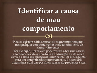 Não só existem várias causas de mau comportamento,
  mas qualquer comportamento pode ter uma série de
                  causas diferentes.
  Por exemplo, um cavalo pode resistir a ter seus cascos
 aparados, devido a uma falta de educação ou de medo
devido a uma experiência anterior ruim. Por conseguinte,
   para um determinado comportamento, é necessário
determinar qual das possíveis causas do problema é real
 