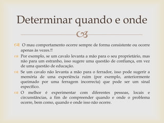 Determinar quando e onde
                               
  O mau comportamento ocorre sempre de forma consistente ou ocorre
  apenas às vezes.!!
 Por exemplo, se um cavalo levanta a mão para o seu proprietário, mas
  não para um estranho, isso sugere uma questão de confiança, em vez
  de uma questão de educação.
 Se um cavalo não levanta a mão para o ferrador, isso pode sugerir a
  memória de uma experiência ruim (por exemplo, anteriormente
  queimado por uma ferragem incorrecta) que pode ser um sinal
  específico.
 O melhor é experimentar com diferentes pessoas, locais e
  circunstâncias, a fim de compreender quando e onde o problema
  ocorre, bem como, quando e onde isso não ocorre.
 