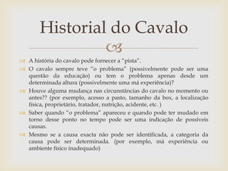 Historial do Cavalo
                
 A história do cavalo pode fornecer a “pista”.
 O cavalo sempre teve “o problema” (possivelmente pode ser uma
  questão da educação) ou tem o problema apenas desde um
  determinada altura (possivelmente uma má experiência)?
 Houve alguma mudança nas circunstâncias do cavalo no momento ou
  antes?? (por exemplo, acesso a pasto, tamanho da box, a localização
  física, proprietário, tratador, nutrição, acidente, etc. )
 Saber quando “o problema” apareceu e quando pode ter mudado em
  torno desse ponto no tempo pode ser uma indicação de possíveis
  causas.
 Mesmo se a causa exacta não pode ser identificada, a categoria da
  causa pode ser determinada. (por exemplo, má experiência ou
  ambiente físico inadequado)
 