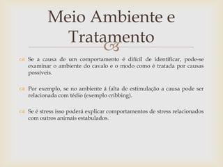 Meio Ambiente e
             Tratamento
                  
 Se a causa de um comportamento é difícil de identificar, pode-se
  examinar o ambiente do cavalo e o modo como é tratada por causas
  possíveis.

 Por exemplo, se no ambiente á falta de estimulação a causa pode ser
  relacionada com tédio (exemplo cribbing).

 Se é stress isso poderá explicar comportamentos de stress relacionados
  com outros animais estabulados.
 
