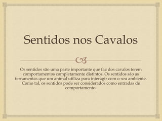 Sentidos nos Cavalos
                               
   Os sentidos são uma parte importante que faz dos cavalos terem
     comportamentos completamente distintos. Os sentidos são as
ferramentas que um animal utiliza para interagir com o seu ambiente.
    Como tal, os sentidos pode ser considerados como entradas de
                           comportamento.
 