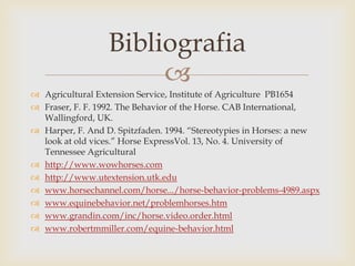 Bibliografia
                       
 Agricultural Extension Service, Institute of Agriculture PB1654
 Fraser, F. F. 1992. The Behavior of the Horse. CAB International,
  Wallingford, UK.
 Harper, F. And D. Spitzfaden. 1994. “Stereotypies in Horses: a new
  look at old vices.” Horse ExpressVol. 13, No. 4. University of
  Tennessee Agricultural
 http://www.wowhorses.com
 http://www.utextension.utk.edu
 www.horsechannel.com/horse.../horse-behavior-problems-4989.aspx
 www.equinebehavior.net/problemhorses.htm
 www.grandin.com/inc/horse.video.order.html
 www.robertmmiller.com/equine-behavior.html
 