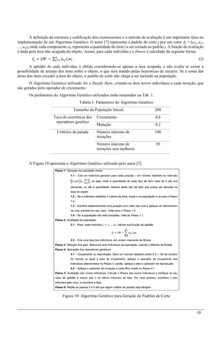 10
A definição da estrutura e codificação dos cromossomos e o método de avaliação é um importante fator na
implementação de um Algoritmo Genético. O autor [7] representa o padrão de corte j por um vetor Aj = (a1j, a2j,
..., anj), onde cada componente aij representa a quantidade do item i a ser cortada no padrão j. A função de avaliação
é dada pela área não ocupada do objeto. Assim, para cada indivíduo j o fitness é calculado da seguinte forma:
𝑓𝑗 = 𝐿𝑊 − ∑ 𝑎𝑖𝑗 𝑙𝑖 𝑤𝑖
𝑛
𝑖=1 (2)
A aptidão de cada indivíduo é obtida considerando-se apenas a área ocupada, e não avalia se existe a
possibilidade de arranjo dos itens sobre o objeto, o que será tratado pelas heurísticas de encaixe. Se a soma das
áreas dos itens exceder a área do objeto, o padrão de corte não chega a ser incluído na população.
O Algoritmo Genético utilizado foi o Steady State, criando-se dois novos indivíduos a cada iteração, que
são gerados pelo operador de cruzamento.
Os parâmetros do Algoritmo Genético utilizados estão resumidos na Tab. 1.
Tabela 1: Parâmetros do Algoritmo Genético
Tamanho da População Inicial 200
Taxa de ocorrência dos
operadores genético
Cruzamento 0,8
Mutação 0,2
Critérios de parada Número máximo de
iterações
100
Número máximo de
iterações sem melhoria
50
A Figura 10 apresenta o Algoritmo Genético utilizado pelo autor [7].
Figura 10: Algoritmo Genético para Geração de Padrões de Corte
 