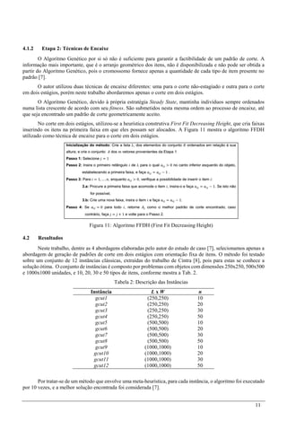 11
4.1.2 Etapa 2: Técnicas de Encaixe
O Algoritmo Genético por si só não é suficiente para garantir a factibilidade de um padrão de corte. A
informação mais importante, que é o arranjo geométrico dos itens, não é disponibilizada e não pode ser obtida a
partir do Algoritmo Genético, pois o cromossomo fornece apenas a quantidade de cada tipo de item presente no
padrão [7].
O autor utilizou duas técnicas de encaixe diferentes: uma para o corte não-estagiado e outra para o corte
em dois estágios, porém neste trabalho abordaremos apenas o corte em dois estágios.
O Algoritmo Genético, devido à própria estratégia Steady State, mantinha indivíduos sempre ordenados
numa lista crescente de acordo com seu fitness. São submetidos nesta mesma ordem ao processo de encaixe, até
que seja encontrado um padrão de corte geometricamente aceito.
No corte em dois estágios, utilizou-se a heurística construtiva First Fit Decreasing Height, que cria faixas
inserindo os itens na primeira faixa em que eles possam ser alocados. A Figura 11 mostra o algoritmo FFDH
utilizado como técnica de encaixe para o corte em dois estágios.
Figura 11: Algoritmo FFDH (First Fit Decreasing Height)
4.2 Resultados
Neste trabalho, dentre as 4 abordagens elaboradas pelo autor do estudo de caso [7], selecionamos apenas a
abordagem de geração de padrões de corte em dois estágios com orientação fixa de itens. O método foi testado
sobre um conjunto de 12 instâncias clássicas, extraídas do trabalho de Cintra [8], pois para estas se conhece a
solução ótima. O conjunto de instâncias é composto por problemas com objetos com dimensões 250x250, 500x500
e 1000x1000 unidades, e 10, 20, 30 e 50 tipos de itens, conforme mostra a Tab. 2.
Tabela 2: Descrição das Instâncias
Instância L x W n
gcut1 (250,250) 10
gcut2 (250,250) 20
gcut3 (250,250) 30
gcut4 (250,250) 50
gcut5 (500,500) 10
gcut6 (500,500) 20
gcut7 (500,500) 30
gcut8 (500,500) 50
gcut9 (1000,1000) 10
gcut10 (1000,1000) 20
gcut11 (1000,1000) 30
gcut12 (1000,1000) 50
Por tratar-se de um método que envolve uma meta-heurística, para cada instância, o algoritmo foi executado
por 10 vezes, e a melhor solução encontrada foi considerada [7].
 
