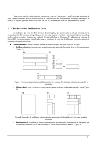 2
Desta forma, o artigo está organizado como segue. A seção 2 apresenta a classificação dos problemas de
corte e empacotamento. A seção 3 contextualiza os Problema de Corte Bidimensional e algumas abordagens de
solução. A seção 4 apresenta o estudo de caso. Por fim, as considerações finais são apresentadas na seção 5.
2 Classificação dos Problemas de Corte
Os problemas de corte recebem diversas denominações, tais como: corte e estoque (cutting stock),
empacotamento (bin packing, strip packing, vector packing, knapsack packing) e carregamento (vehicle loading,
pallet loading, container loading, car loading). Wascher, Haubner e Schumann [3] adaptaram a proposta de
Dyckoff [4] e propuseram uma classificação onde os problemas de corte são divididos em categorias, de acordo
com as seguintes características:
 Dimensionalidade: define o número mínimo de dimensões para descrever o padrão de corte:
o Unidimensional: corte em apenas uma dimensão, por exemplo, barras de ferro ou bobinas de papel
(Figura 1).
Figura 1: Exemplos de problemas unidimensionais: (a) estoque; (b) demanda; (c) corte para atender a
demanda
o Bidimensional: corte em largura e comprimento, por exemplo, em indústrias de móveis e vidro (Figura
2).
Figura 2: Exemplos de problemas bidimensionais: (a) estoque; (b) demanda; (c) corte para atender a
demanda
o Tridimensional: considera-se uma terceira dimensão, por exemplo, em empresas de transporte que
necessitam transportar caixas nos caminhões da forma mais econômica possível (Figura 3).
 