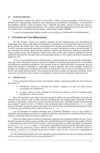 5
2.3 Problemas Refinados
Os problemas refinados são obtidos ao acrescentar o critério de dimensionalidade e forma dos itens a
problemas bi e tridimensionais, obtendo-se assim subcategorias dos problemas intermediários. A nomenclatura
dos problemas refinados é dada da seguinte forma: dimensão dos objetos, seguida da forma dos objetos, e
finalizada pelo nome do problema intermediário. Por exemplo, o problema tridimensional do Bin Packing de bins
de Tamanho Único, com objetos de forma regular, é denominado 3-regular-SBSBPP.
A seguir serão apresentadas algumas alternativas de solução para o Problema de Corte Bidimensional.
3 O Problema de Corte Bidimensional
Em 1961 Gilmore e Gomory [5], trataram o problema de corte unidimensional como um problema de
programação linear inteira, onde colunas correspondentes aos padrões de corte eram geradas através da resolução
de um problema da mochila. Mais tarde, esta abordagem foi estendida aos problemas bi e tridimensionais [6].
Como foi necessária uma grande quantidade de colunas, os autores restringiram ao corte do tipo guilhotinado2
, o
que representa uma restrição operacional nas indústrias e também uma significativa redução na quantidade de
colunas geradas até que seja encontrada a solução ótima. Outro método, para solução do problema da mochila
também foi desenvolvido, utilizando técnicas de programação dinâmica, com o objetivo de acelerar a geração dos
padrões de corte.
No caso de corte bidimensional (e tridimensional) esta técnica ainda apresenta uma grande complexidade,
sendo que a maior dificuldade se resume na geração dos padrões [7]. Determinar um padrão de corte, é considerado
um problema de otimização combinatória e não apresenta tempo de solução polinomial. Um algoritmo para um
determinado problema é polinomial se a quantidade de passos requeridos para resolver qualquer instância do
problema for limitada por um polinômio do tamanho da entrada [8]. Como se trata de um problema np-hard, e
devido a sua complexidade de solução, várias pesquisas foram feitas na tentativa de solucionar o problema. Assim,
existe uma vasta literatura sobre o assunto, contemplando os métodos exatos, heurísticos e meta-heurísticos.
3.1 Métodos Exatos
Como a proposta de Gilmore e Gomory [6] impunha restrições, a geração de padrões de corte foi feita em
duas etapas [7]:
 Inicialmente, resolve-se o problema da mochila e agrupa-se os itens em faixas (strips),
considerando seu comprimento;
 A seguir, resolve-se outro problema da mochila para agrupar as faixas da primeira etapa,
considerando a altura das faixas.
Hertz [10] apresentou uma solução exata para geração de padrões de corte guilhotinados através de uma
técnica de árvore recursiva, onde os ramos equivalem aos padrões de corte existentes para o problema. De forma
a limitar as ramificações, o autor criou o conceito de pontos de discretização. É definido um ponto de discretização
para a largura W a partir do valor i ≤ W obtido de uma combinação linear canônica inteira de w1, w2, ..., wn, onde
todos os coeficientes são números inteiros não negativos. Da mesma forma, um ponto de discretização para a altura
L é obtido por uma combinação linear canônica inteira de l1, l2, ..., ln.
Lodi [9] apresentou um modelo matemático para o problema, abordando o corte em dois estágios. A
modelagem apresentada pelo autor favorece a solução em duas fases: primeiramente a construção de faixas (strips)
e depois a combinação destas para formar o padrão de corte.
Cintra [8] também utilizou a técnica de programação dinâmica para a geração de padrões de corte. O autor
abordou a geração dos padrões como um problema da mochila bidimensional. O algoritmo apresentado na Figura
7, denominado pelo autor de PCGV2PD, encontra o valor ótimo que pode ser obtido num objeto com dimensões
(pi, qj), com 1 ≤ i ≤ r e 1 ≤ j ≤ s, onde r e s representam a quantidade de pontos de discretização para a largura e
altura, e sendo que guilhotina(i,j) indica a direção do primeiro corte guilhotinado a ser realizado (vertical ou
horizontal), e posição(i, j) é a posição em que deve ser feito o corte, no eixo x ou no eixo y, dependendo da
2
O corte guilhotinado prolonga-se por toda o tamanho do objeto, dividindo-o em dois novos objetos, que podem
ou não ser novamente divididos por um corte guilhotinado [7].
 