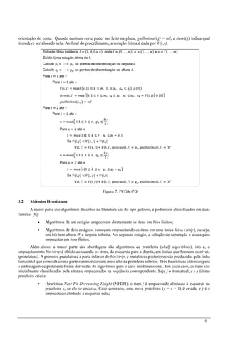 6
orientação do corte. Quando nenhum corte puder ser feito na placa, guilhotina(i,j) = nil, e item(i,j) indica qual
item deve ser alocado nela. Ao final do procedimento, a solução ótima é dada por V(r,s).
Figura 7: PCGV2PD
3.2 Métodos Heurísticos
A maior parte dos algoritmos descritos na literatura são do tipo gulosos, e podem ser classificados em duas
famílias [9]:
 Algoritmos de um estágio: empacotam diretamente os itens em bins finitos;
 Algoritmos de dois estágios: começam empacotando os itens em uma única faixa (strip), ou seja,
um bin tem altura W e largura infinita. No segundo estágio, a solução de separação é usada para
empacotar em bins finitos.
Além disso, a maior parte das abordagens são algoritmos de prateleira (shelf algorithms), isto é, o
empacotamento bin/strip é obtido colocando os itens, da esquerda para a direita, em linhas que formam os níveis
(prateleiras). A primeira prateleira é a parte inferior do bin/strip, e prateleiras posteriores são produzidas pela linha
horizontal que coincide com a parte superior do item mais alto da prateleira inferior. Três heurísticas clássicas para
a embalagem de prateleira foram derivadas de algoritmos para o caso unidimensional. Em cada caso, os itens são
inicialmente classificados pela altura e empacotados na sequência correspondente. Seja j o item atual, e s a última
prateleira criada:
 Heurística Next-Fit Decreasing Height (NFDH): o item j é empacotado alinhado à esquerda na
prateleira s, se ele se encaixa. Caso contrário, uma nova prateleira (s = s + 1) é criada, e j é é
empacotado alinhado à esquerda nela;
 