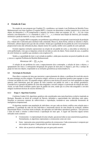 8
4 Estudo de Caso
No estudo de caso proposto por Candido [7], o problema a ser tratado é um Problema da Mochila Única
Bidimensional com itens regulares (2-regular-SKP), e consiste em determinar a melhor maneira de se cortar um
objeto, de dimensões L x W (comprimento x largura), de forma a obter um conjunto {R1, R2, ..., Rn} de n itens
menores, com dimensões li x wi e demanda di, com i = 1, ..., n, e otimizar uma função de interesse, por exemplo,
minimizar a perda de material, ou seja, a área não utilizada.
Como o 2-regular-SKP se enquadra, nos problemas cuja atribuição corresponde à maximização da produção
[3], o objeto não é suficiente para satisfazer toda a demanda. Busca-se, desta forma, utilizar ao máximo o objeto.
Entretanto, sobram alguns itens que não são cortados. Sendo que a qualidade de um padrão de corte é inversamente
proporcional à área não utilizada da placa. Quanto menor for a perda, melhor será o padrão de corte aplicado.
Existem algumas restrições operacionais na criação de um padrão de corte, e, uma delas se relaciona ao
corte guilhotinado, visto que as máquinas cortam de um lado ao outro do objeto. Neste estudo de caso, os padrões
de corte limitam-se a padrões que atendam a esta exigência [7].
Sendo aij a quantidade do item i a ser cortada no padrão i, então para encontrar um possível padrão de corte
j, tem-se o seguinte Problema da Mochila Bidimensional:
𝑀𝑖𝑛𝑖𝑚𝑖𝑧𝑎𝑟 𝐿𝑊 − ∑ 𝑎𝑖𝑗 𝑙𝑖 𝑤𝑖
𝑛
𝑖=1 (1)
A solução de um problema de corte e empacotamento deve contemplar, a seleção de itens e objetos, o
agrupamento dos itens e a subsequente designação dos grupos de itens para os objetos e, por fim, o arranjo do
grupo de itens nos objetos, respeitando-se as restrições geométricas já mencionadas [7].
4.1 Estratégia de Resolução
Para obter o conjunto de itens que maximize o aproveitamento do objeto, o problema foi resolvido através
de uma estratégia em dois estágios. No primeiro estágio, utilizou-se um algoritmo genético para agrupar os itens
a formar um padrão de corte. No segundo estágio, aplicou-se uma técnica de encaixe aos itens agrupados na etapa
anterior, para determinar qual dos grupos de itens constitui um padrão de corte e seu arranjo geométrico.
Considerou-se a geração de padrões de corte não-estagiados e em dois estágios e a permissão de rotação dos itens.
Assim, ao todo foram avaliados quatro tipos de padrão de corte, sendo que os cortes não-estagiados e em dois
estágios receberam técnicas de encaixe distintas [7].
4.1.1 Etapa 1: Algoritmo Genético
Conforme Linden [14], algoritmos genéticos são considerados uma meta-heurística evolutiva inspirada na
Biologia. Baseados na teoria de evolução de Darwin, defendem a superioridade dos indivíduos mais aptos.
Simulam os processos naturais de sobrevivência e reprodução, tornando-se uma conhecida ferramenta de
inteligência computacional.
O algoritmo mantém uma população de indivíduos, em que cada um destes codifica uma solução para o
problema. A qualidade de cada um dos indivíduos é mensurada através de uma função de avaliação, também
denominada fitness. Com base nesta avaliação, são aplicados aos indivíduos operadores genéticos. Este processo
é feito de modo a simular a sobrevivência e reprodução do mais apto. A seguir são descritos alguns termos
utilizados neste contexto:
 Cromossomo: é a representação de uma solução, que possui todas as suas características genéticas.
Normalmente, os algoritmos representam o cromossomo como um vetor.
 Gene: representa uma característica genética do cromossomo. Cada cromossomo é composto por
um conjunto de genes. Cada posição do vetor representa um gene.
 Alelo: são as possíveis atribuições que um gene pode assumir.
 