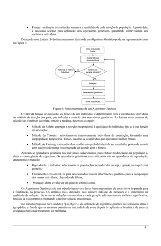 9
 Fitness: ou função de avaliação, mensura a qualidade de cada solução da população. A partir dele,
é realizada seleção para aplicação dos operadores genéticos, garantindo sobrevivência dos
melhores indivíduos.
De acordo com Linden [14] o funcionamento básico de um Algoritmo Genético pode ser representado como
na Figura 9.
Figura 9: Funcionamento de um Algoritmo Genético
O valor da função de avaliação, ou fitness de um indivíduo, é determinante para a escolha dos indivíduos
no módulo de seleção dos pais, que sofrerão a atuação dos operadores genéticos. As formas mais comuns de
seleção são o método da roleta, torneio e ranking, descritos a seguir:
 Método da Roleta: emprega a seleção proporcional à qualidade do indivíduo, isto é, à sua função
de avaliação;
 Método do Torneio: selecionam-se aleatoriamente indivíduos da população, formando uma
subpopulação temporária. Então, escolhe-se o indivíduo que apresentar melhor fitness;
 Método do Ranking: cada indivíduo recebe uma probabilidade de ser escolhido, porém de acordo
com sua posição numa lista ordenada de acordo com o fitness.
Aplicam-se operadores genéticos nos indivíduos selecionados, para efetuar modificações na população e,
obter a convergência do algoritmo. Os operadores genéticos mais utilizados são os operadores de reprodução,
cruzamento e mutação:
 Reprodução: o indivíduo selecionado na população é reproduzido, ou seja, copiado para a próxima
geração;
 Cruzamento (crossover): os pais selecionados trocam informações genéticas para a composição
dos novos indivíduos, chamados de filhos;
 Mutação: altera o valor de um gene do cromossomo.
Os Algoritmos Genéticos são um método iterativo e desta forma necessitam de um critério de parada para
a finalização do processo. Os critérios mais utilizados são: número máximo de iterações e o incremento na
qualidade da solução. Se as novas soluções encontradas a cada geração não apresentam melhora significativa,
finaliza-se o algoritmo e retornando a melhor solução encontrada.
No método proposto por Candido [7], o objetivo da aplicação do algoritmo genético foi selecionar itens e
agrupá-los, a fim de que os mesmos constituam um padrão de corte depois de aplicada a heurística de encaixe
designada para cada tratamento do problema.
 