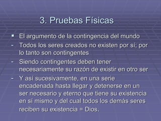 3. Pruebas Físicas 
El argumento de la contingencia del mundo 
-Todos los seres creados no existen por sí; por lo tanto son contingentes 
-Siendo contingentes deben tener necesariamente su razón de existir en otro ser 
-Y así sucesivamente, en una serie encadenada hasta llegar y detenerse en un ser necesario y eterno que tiene su existencia en sí mismo y del cual todos los demás seres reciben su existencia = Dios.  