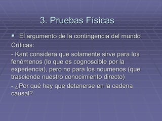 3. Pruebas Físicas 
El argumento de la contingencia del mundo 
Críticas: 
- Kant considera que solamente sirve para los fenómenos (lo que es cognoscible por la experiencia), pero no para los noumenos (que trasciende nuestro conocimiento directo) 
- ¿Por qué hay que detenerse en la cadena causal?  