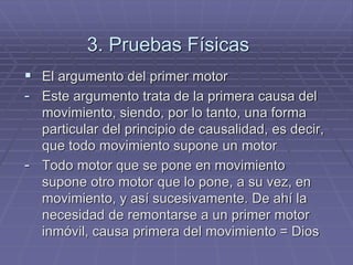 3. Pruebas Físicas 
El argumento del primer motor 
-Este argumento trata de la primera causa del movimiento, siendo, por lo tanto, una forma particular del principio de causalidad, es decir, que todo movimiento supone un motor 
-Todo motor que se pone en movimiento supone otro motor que lo pone, a su vez, en movimiento, y así sucesivamente. De ahí la necesidad de remontarse a un primer motor inmóvil, causa primera del movimiento = Dios  