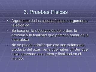 3. Pruebas Físicas 
Argumento de las causas finales o argumento teleológico 
-Se basa en la observación del orden, la armonía y la finalidad que parecen reinar en la naturaleza 
-No se puede admitir que eso sea solamente producto del azar, tiene que haber un Ser que haya generado ese orden y finalidad en el mundo.  