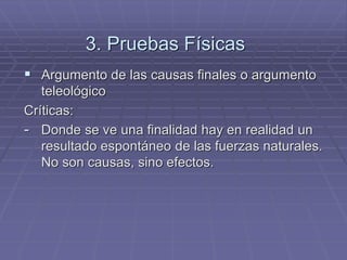 3. Pruebas Físicas 
Argumento de las causas finales o argumento teleológico 
Críticas: 
-Donde se ve una finalidad hay en realidad un resultado espontáneo de las fuerzas naturales. No son causas, sino efectos.  