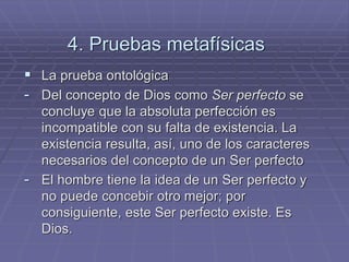 4. Pruebas metafísicas 
La prueba ontológica 
-Del concepto de Dios como Ser perfecto se concluye que la absoluta perfección es incompatible con su falta de existencia. La existencia resulta, así, uno de los caracteres necesarios del concepto de un Ser perfecto 
-El hombre tiene la idea de un Ser perfecto y no puede concebir otro mejor; por consiguiente, este Ser perfecto existe. Es Dios.  