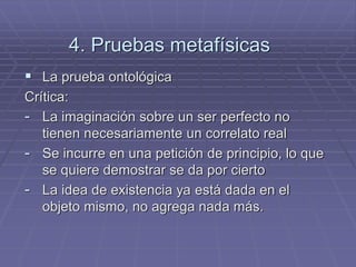 4. Pruebas metafísicas 
La prueba ontológica 
Crítica: 
-La imaginación sobre un ser perfecto no tienen necesariamente un correlato real 
-Se incurre en una petición de principio, lo que se quiere demostrar se da por cierto 
-La idea de existencia ya está dada en el objeto mismo, no agrega nada más.  
