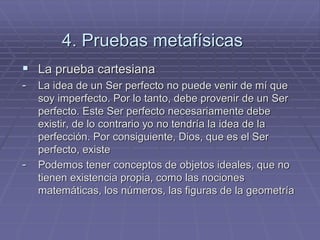 4. Pruebas metafísicas 
La prueba cartesiana 
-La idea de un Ser perfecto no puede venir de mí que soy imperfecto. Por lo tanto, debe provenir de un Ser perfecto. Este Ser perfecto necesariamente debe existir, de lo contrario yo no tendría la idea de la perfección. Por consiguiente, Dios, que es el Ser perfecto, existe 
-Podemos tener conceptos de objetos ideales, que no tienen existencia propia, como las nociones matemáticas, los números, las figuras de la geometría  