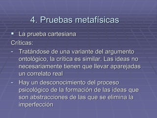 4. Pruebas metafísicas 
La prueba cartesiana 
Críticas: 
-Tratándose de una variante del argumento ontológico, la crítica es similar. Las ideas no necesariamente tienen que llevar aparejadas un correlato real 
-Hay un desconocimiento del proceso psicológico de la formación de las ideas que son abstracciones de las que se elimina la imperfección  