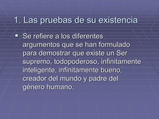 1. Las pruebas de su existencia 
Se refiere a los diferentes argumentos que se han formulado para demostrar que existe un Ser supremo, todopoderoso, infinitamente inteligente, infinitamente bueno, creador del mundo y padre del género humano.  