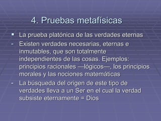 4. Pruebas metafísicas 
La prueba platónica de las verdades eternas 
-Existen verdades necesarias, eternas e inmutables, que son totalmente independientes de las cosas. Ejemplos: principios racionales —lógicos—, los principios morales y las nociones matemáticas 
-La búsqueda del origen de este tipo de verdades lleva a un Ser en el cual la verdad subsiste eternamente = Dios  