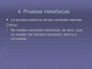 4. Pruebas metafísicas 
La prueba platónica de las verdades eternas 
Crítica: 
-No existen verdades absolutas, es decir, que no existen de manera necesaria, eterna e inmutable  
