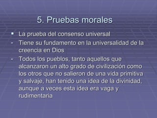 5. Pruebas morales 
La prueba del consenso universal 
-Tiene su fundamento en la universalidad de la creencia en Dios 
-Todos los pueblos, tanto aquellos que alcanzaron un alto grado de civilización como los otros que no salieron de una vida primitiva y salvaje, han tenido una idea de la divinidad, aunque a veces esta idea era vaga y rudimentaria  