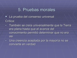 5. Pruebas morales 
La prueba del consenso universal 
Crítica: 
-También se creía universalmente que la Tierra era plana hasta que el avance del conocimiento permitió determinar que no era así 
-Una creencia aceptada por la mayoría no se convierte en verdad  