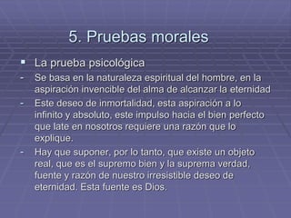 5. Pruebas morales 
La prueba psicológica 
-Se basa en la naturaleza espiritual del hombre, en la aspiración invencible del alma de alcanzar la eternidad 
-Este deseo de inmortalidad, esta aspiración a lo infinito y absoluto, este impulso hacia el bien perfecto que late en nosotros requiere una razón que lo explique. 
-Hay que suponer, por lo tanto, que existe un objeto real, que es el supremo bien y la suprema verdad, fuente y razón de nuestro irresistible deseo de eternidad. Esta fuente es Dios.  