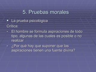 5. Pruebas morales 
La prueba psicológica 
Crítica: 
-El hombre se formula aspiraciones de todo tipo, algunas de las cuales es posible o no realizar 
-¿Por qué hay que suponer que las aspiraciones tienen una fuente divina?  