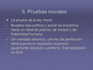 5. Pruebas morales 
La prueba de la ley moral 
-Nuestra vida política y social se encamina hacia un ideal de justicia, de verdad y de fraternidad humana 
-Un mandato absoluto, una ley de perfección ideal supone un legislador supremo, igualmente absoluto y perfecto. Este legislador es Dios  