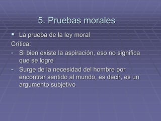 5. Pruebas morales 
La prueba de la ley moral 
Crítica: 
-Si bien existe la aspiración, eso no significa que se logre 
-Surge de la necesidad del hombre por encontrar sentido al mundo, es decir, es un argumento subjetivo 
