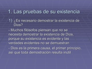 1. Las pruebas de su existencia 
1)¿Es necesario demostrar la existencia de Dios? 
- Muchos filósofos piensan que no se necesita demostrar la existencia de Dios, porque su existencia es evidente y las verdades evidentes no se demuestran 
- Dios es la primera causa, el primer principio, así que toda demostración resulta inútil  