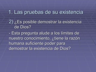 1. Las pruebas de su existencia 
2)¿Es posible demostrar la existencia de Dios? 
- Esta pregunta alude a los límites de nuestro conocimiento, ¿tiene la razón humana suficiente poder para demostrar la existencia de Dios?  