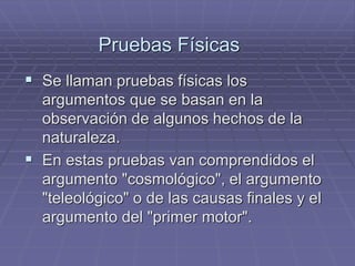 Pruebas Físicas 
Se llaman pruebas físicas los argumentos que se basan en la observación de algunos hechos de la naturaleza. 
En estas pruebas van comprendidos el argumento "cosmológico", el argumento "teleológico" o de las causas finales y el argumento del "primer motor".  