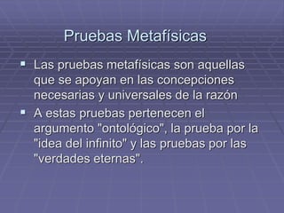Pruebas Metafísicas 
Las pruebas metafísicas son aquellas que se apoyan en las concepciones necesarias y universales de la razón 
A estas pruebas pertenecen el argumento "ontológico", la prueba por la "idea del infinito" y las pruebas por las "verdades eternas".  