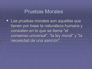 Pruebas Morales 
Las pruebas morales son aquellas que tienen por base la naturaleza humana y consisten en lo que se llama "el consenso universal", "la ley moral" y "la necesidad de una sanción".  