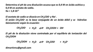 Determina el pH de una disolución acuosa que es 0,4 M en ácido acético y
0,4 M en acetato de sodio.
Ka = 1,8·10-5
dimartinnu@gmail.com
El acetato de sodio se disocia en CH3COO- y Na+.
El anión CH3COO- es la base conjugada de un ácido débil y se hidroliza
básicamente según la ecuación:
CH3COO-
+ H2O CH3COOH + OH-
El pH de la disolución viene controlada por el equilibrio de ionización del
CH3COOH
CH3COOH + H2O CH3COO- + H3O+
 
