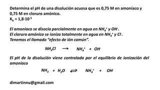Determina el pH de una disolución acuosa que es 0,75 M en amoníaco y
0,75 M en cloruro amónico.
Kb = 1,8·10-5
dimartinnu@gmail.com
El amoníaco se disocia parcialmente en agua en NH4
+ y OH-.
El cloruro amónico se ioniza totalmente en agua en NH4
+ y Cl-.
Tenemos el llamado “efecto de ión común”.
NH3 + H2O NH4
+ + OH-
El pH de la disolución viene controlada por el equilibrio de ionización del
amoníaco
NH4Cl NH4
+ + OH-
 
