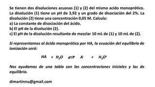 Se tienen dos disoluciones acuosas (1) y (2) del mismo acido monoprótico.
La disolución (1) tiene un pH de 3,92 y un grado de disociación del 2%. La
disolución (2) tiene una concentración 0,05 M. Calcula:
a) La constante de disociación del ácido.
b) El pH de la disolución (2).
c) El pH de la disolución resultante de mezclar 10 mL de (1) y 10 mL de (2).
dimartinnu@gmail.com
HA + H2O A- + H3O+
Si representamos al ácido monoprótico por HA, la ecuación del equilibrio de
ionización será:
Nos ayudamos de una tabla con las concentraciones iniciales y las de
equilibrio.
 