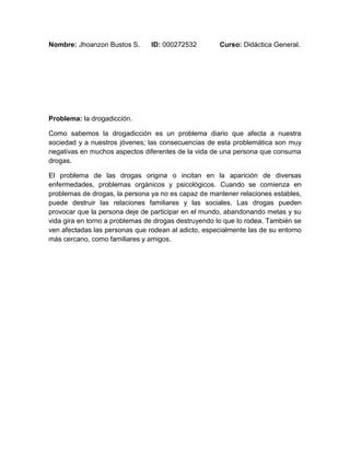 Nombre: Jhoanzon Bustos S. ID: 000272532 Curso: Didáctica General. 
Problema: la drogadicción. 
Como sabemos la drogadicción es un problema diario que afecta a nuestra 
sociedad y a nuestros jóvenes; las consecuencias de esta problemática son muy 
negativas en muchos aspectos diferentes de la vida de una persona que consuma 
drogas. 
El problema de las drogas origina o incitan en la aparición de diversas 
enfermedades, problemas orgánicos y psicológicos. Cuando se comienza en 
problemas de drogas, la persona ya no es capaz de mantener relaciones estables, 
puede destruir las relaciones familiares y las sociales. Las drogas pueden 
provocar que la persona deje de participar en el mundo, abandonando metas y su 
vida gira en torno a problemas de drogas destruyendo lo que lo rodea. También se 
ven afectadas las personas que rodean al adicto, especialmente las de su entorno 
más cercano, como familiares y amigos. 
 