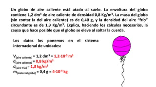 Un globo de aire caliente está atado al suelo. La envoltura del globo
contiene 1,2 dm3 de aire caliente de densidad 0,8 Kg/m3. La masa del globo
(sin contar la del aire caliente) es de 0,40 g, y la densidad del aire “frío”
circundante es de 1,3 Kg/m3. Explica, haciendo los cálculos necesarios, la
causa que hace posible que el globo se eleve al soltar la cuerda.
Los datos los ponemos en el sistema
internacional de unidades:
V(aire caliente) = 1,2 dm3 = 1,2·10-3 m3
d(aire caliente) = 0,8 kg/m3
d(aire frío) = 1,3 kg/m3
m(material globo) = 0,4 g = 4·10-4 kg
 