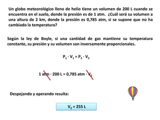 Un globo meteorológico lleno de helio tiene un volumen de 200 L cuando se
encuentra en el suelo, donde la presión es de 1 atm. ¿Cuál será su volumen a
una altura de 2 km, donde la presión es 0,785 atm, si se supone que no ha
cambiado la temperatura?


Según la ley de Boyle, si una cantidad de gas mantiene su temperatura
constante, su presión y su volumen son inversamente proporcionales.

                            P1 · V 1 = P 2 · V 2


               1 atm · 200 L = 0,785 atm · V2



 Despejando y operando resulta:

                               V2 = 255 L
 