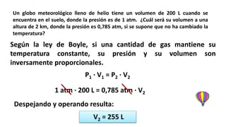 Un globo meteorológico lleno de helio tiene un volumen de 200 L cuando se
encuentra en el suelo, donde la presión es de 1 atm. ¿Cuál será su volumen a una
altura de 2 km, donde la presión es 0,785 atm, si se supone que no ha cambiado la
temperatura?
Según la ley de Boyle, si una cantidad de gas mantiene su
temperatura constante, su presión y su volumen son
inversamente proporcionales.
P1 · V1 = P2 · V2
1 atm · 200 L = 0,785 atm · V2
Despejando y operando resulta:
V2 = 255 L
 