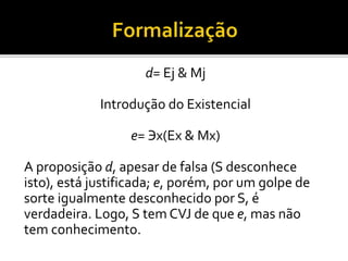 d= Ej & Mj
Introdução do Existencial
e= Эx(Ex & Mx)
A proposição d, apesar de falsa (S desconhece
isto), está justificada; e, porém, por um golpe de
sorte igualmente desconhecido por S, é
verdadeira. Logo, S tem CVJ de que e, mas não
tem conhecimento.
 