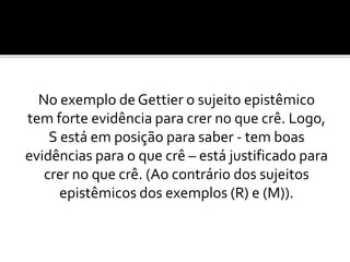 No exemplo de Gettier o sujeito epistêmico
tem forte evidência para crer no que crê. Logo,
S está em posição para saber - tem boas
evidências para o que crê – está justificado para
crer no que crê. (Ao contrário dos sujeitos
epistêmicos dos exemplos (R) e (M)).
 