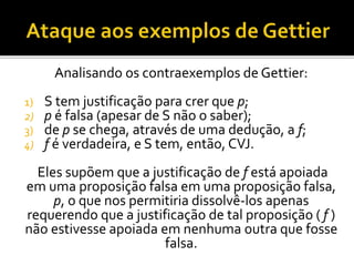Analisando os contraexemplos de Gettier:
1) S tem justificação para crer que p;
2) p é falsa (apesar de S não o saber);
3) de p se chega, através de uma dedução, a f;
4) f é verdadeira, e S tem, então, CVJ.
Eles supõem que a justificação de f está apoiada
em uma proposição falsa em uma proposição falsa,
p, o que nos permitiria dissolvê-los apenas
requerendo que a justificação de tal proposição ( f )
não estivesse apoiada em nenhuma outra que fosse
falsa.
 
