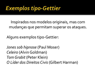 Inspirados nos modelos originais, mas com
mudanças que permitam superar os ataques.
Alguns exemplos tipo-Gettier:
Jones sob hipnose (Paul Moser)
Celeiro (Alvin Goldman)
Tom Grabit (Peter Klein)
O Líder dos Direitos Civis (Gilbert Harman)
 